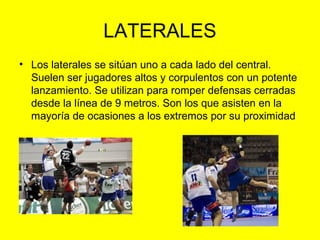 LATERALES
• Los laterales se sitúan uno a cada lado del central.
Suelen ser jugadores altos y corpulentos con un potente
lanzamiento. Se utilizan para romper defensas cerradas
desde la línea de 9 metros. Son los que asisten en la
mayoría de ocasiones a los extremos por su proximidad
 