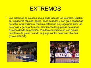 EXTREMOS
• Los extremos se colocan uno a cada lado de los laterales. Suelen
ser jugadores rápidos, ágiles, poco pesados y con gran capacidad
de salto. Aprovechan al máximo el terreno de juego para abrir las
defensas y generar huecos. Comienzan las jugadas de ataque
estático desde su posición. Pueden convertirse en una fuente
constante de goles cuando se juega contra defensas abiertas
(como el 3-2-1).
 