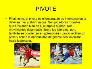 PIVOTE
• Finalmente, el pivote es el encargado de internarse en la
defensa rival y abrir huecos. Son jugadores robustos,
que funcionen bien en el cuerpo a cuerpo. Sus
movimientos dejan paso libre a los laterales, pero
también se convierten en goleadores cuando reciben un
pase y tienen la oportunidad de girarse con velocidad
hacia la portería.
 