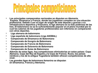 • Los principales campeonatos nacionales se disputan en Alemania,
España, Dinamarca y Francia, donde los jugadores compiten en una situación
profesional. Debido a ser el lugar de origen de este deporte y gracias a su
infraestructura deportiva y financiera, la liga alemana es la más poderosa de las
tres. El balonmano no es lo suficientemente popular en el plano mundial por lo
cual los salarios de los jugadores profesionales son inferiores en comparación
con otros deportes.
• Liga alemana de balonmano
• Liga española de balonmano (Liga ASOBAL)
• Campeonato de Dinamarca de Balonmano
• Campeonato de Hungría de Balonmano
• Campeonato de Francia de Balonmano
• Campeonato de Eslovenia de Balonmano
• Campeonato de Suiza de Balonmano
• Además de estas ligas, hay competiciones eliminatorias en estos países: Copa
Alemana, Copa del Rey de España y la Copa de Francia. Rusia, los países
nórdicos y los de la antigua Yugoslavia también ofrecen competiciones de alto
nivel.
• Las grandes ligas de balonmano femenino se disputan
en Dinamarca, Francia y Alemania.
 