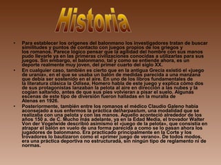 • Para establecer los orígenes del balonmano los investigadores tratan de buscar
similitudes y puntos de contacto con juegos propios de los griegos y
los romanos. Parece lógico pensar que la agilidad del hombre con sus manos
pudo llevarle ya en las primeras civilizaciones conocidas a utilizarlas para sus
juegos. Sin embargo, el balonmano, tal y como se entiende ahora, es un
deporte realmente muy joven, del primer cuarto del siglo XX.
• En cualquier caso, también es cierto que en la antigua Grecia existió el «juego
de urania», en el que se usaba un balón de medidas parecida a una manzana
que debía ser sostenido en el aire. En uno de los libros fundamentales de
la literatura clásica la Odisea, Homero habla de este juego y explica cómo dos
de sus protagonistas lanzaban la pelota al aire en dirección a las nubes y la
cogían saltando, antes de que sus pies volvieran a pisar el suelo. Algunas
escenas de este tipo de diversión fueron halladas en la muralla de
Atenas en 1926.
• Posteriormente, también entre los romanos el médico Claudio Galeno había
aconsejado a sus enfermos la práctica delharpastum, una modalidad que se
realizaba con una pelota y con las manos. Aquello aconteció alrededor de los
años 150 a. de C. Mucho más adelante, ya en la Edad Media, el trovador Walter
Von der Vogelwide describió asimismo el «juego de la pelota», que consistía en
atrapar el balón en vuelo de una forma parecida a como se lo pasan ahora los
jugadores de balonmano. Era practicado principalmente en la Corte y los
trovadores lo bautizaron como el «primer juego de verano». De todos modos,
era una práctica deportiva no estructurada, sin ningún tipo de reglamento ni de
normas.
 