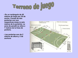- Es un rectángulo de 40
metros de largo por 20 de
ancho. Consta de dos
porterías con sus
respectivas áreas (a seis
metros de la portería). La
zona de penalti se sitúa a
7 metros de la línea de
portería.
- Las porterías son de 2
metros de altura y 3 de
anchura
 