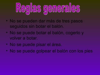 • No se pueden dar más de tres pasos
seguidos sin botar el balón.
• No se puede botar el balón, cogerlo y
volver a botar.
• No se puede pisar el área.
• No se puede golpear el balón con los pies
 