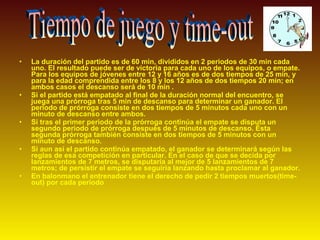 • La duración del partido es de 60 min, divididos en 2 periodos de 30 min cada
uno. El resultado puede ser de victoria para cada uno de los equipos, o empate.
Para los equipos de jóvenes entre 12 y 16 años es de dos tiempos de 25 min, y
para la edad comprendida entre los 8 y los 12 años de dos tiempos 20 min; en
ambos casos el descanso será de 10 min .
• Si el partido está empatado al final de la duración normal del encuentro, se
juega una prórroga tras 5 min de descanso para determinar un ganador. El
periodo de prórroga consiste en dos tiempos de 5 minutos cada uno con un
minuto de descanso entre ambos.
• Si tras el primer periodo de la prórroga continúa el empate se disputa un
segundo periodo de prórroga después de 5 minutos de descanso. Ésta
segunda prórroga también consiste en dos tiempos de 5 minutos con un
minuto de descanso.
• Si aun así el partido continúa empatado, el ganador se determinará según las
reglas de esa competición en particular. En el caso de que se decida por
lanzamientos de 7 metros, se disputaría al mejor de 5 lanzamientos de 7
metros; de persistir el empate se seguiría lanzando hasta proclamar al ganador.
• En balonmano el entrenador tiene el derecho de pedir 2 tiempos muertos(time-
out) por cada periodo
 