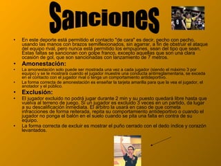 • En este deporte está permitido el contacto "de cara" es decir, pecho con pecho,
usando las manos con brazos semiflexionados, sin agarrar, a fin de obstruir el ataque
del equipo rival, pero nunca está permitido los empujones, sean del tipo que sean.
Estas faltas se sancionan con golpe franco, excepto aquellas que son una clara
ocasión de gol, que son sancionadas con lanzamiento de 7 metros.
• Amonestación:
• La amonestación solo puede ser mostrada una vez a cada jugador (siendo el máximo 3 por
equipo) y se le mostrará cuando el jugador muestre una conducta antirreglamentaria, se exceda
en el contacto con el jugador rival o tenga un comportamiento antideportivo.
• La forma correcta de amonestación es enseñar la tarjeta amarilla para que la vea el jugador, el
anotador y el público.
• Exclusión:
• El jugador excluido no podrá jugar durante 2 min y su puesto quedará libre hasta que
vuelva al terreno de juego. Si un jugador es excluido 3 veces en un partido, da lugar
a su descalificación inmediata. El árbitro la usará en caso de que cometa
infracciones de forma reiterada, repita su comportamiento antideportivo o cuando el
jugador no ponga el balón en el suelo cuando se pita una falta en contra de su
equipo.
• La forma correcta de excluir es mostrar el puño cerrado con el dedo índice y corazón
levantados.
 