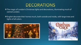 The magic of London's Christmas lights and decorations, illuminating much of
central London.
English decorate their homes much, both outside and inside, with large trees and
lights of all colors.
 