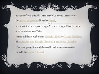 aunque ofrece también otros servicios como un servicio
de correo electrónico llamado Gmail,
sus servicios de mapas Google Maps y Google Earth, el sitio
web de vídeos YouTube,
otras utilidades web como Google Libros o Google Noticias,
el navegador web Google Chrome, la red social Google+.
Por otra parte, lidera el desarrollo del sistema operativo
basado en Linux, Android,
 