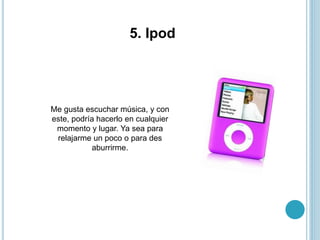5. Ipod
Me gusta escuchar música, y con
este, podría hacerlo en cualquier
momento y lugar. Ya sea para
relajarme un poco o para des
aburrirme.
 