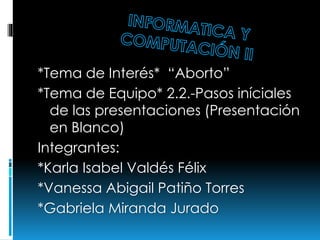 *Tema de Interés* “Aborto”
*Tema de Equipo* 2.2.-Pasos iníciales
de las presentaciones (Presentación
en Blanco)
Integrantes:
*Karla Isabel Valdés Félix
*Vanessa Abigail Patiño Torres
*Gabriela Miranda Jurado
 