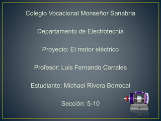 Colegio Vocacional Monseñor Sanabria
Departamento de Electrotecnia
Proyecto: El motor eléctrico
Profesor: Luis Fernando Corrales
Estudiante: Michael Rivera Berrocal
Sección: 5-10
 