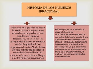 HISTORIA DE LOS NUMEROS
IRRACIONAL
Dado que en la práctica de medir
la longitud de un segmento de
recta sólo puede producir como
resultado un número
fraccionario, en un inicio, los
griegos identificaron los números
con las longitudes de los
segmentos de recta. Al identificar
del modo mencionado surge la
necesidad de considerar una
clase de números más amplia que
la de los números fraccionarios.
Por ejemplo, en un cuadrado, la
diagonal de este es
inconmensurable con respecto a
sus lados. Este hecho ocasionó una
convulsión en el mundo científico
antiguo. Provocó una ruptura entre
la geometría y la aritmética de
aquella época, ya que esta última,
por entonces, se sustentaba en la
teoría de la proporcionalidad, la
cual sólo se aplica a magnitudes
conmensurables.
 