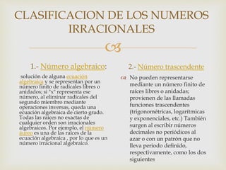 
CLASIFICACION DE LOS NUMEROS
IRRACIONALES
1.- Número algebraico:
solución de alguna ecuación
algebraica y se representan por un
número finito de radicales libres o
anidados; si "x" representa ese
número, al eliminar radicales del
segundo miembro mediante
operaciones inversas, queda una
ecuación algebraica de cierto grado.
Todas las raíces no exactas de
cualquier orden son irracionales
algebraicos. Por ejemplo, el número
áureo es una de las raíces de la
ecuación algebraica , por lo que es un
número irracional algebraico.
2.- Número trascendente
 No pueden representarse
mediante un número finito de
raíces libres o anidadas;
provienen de las llamadas
funciones trascendentes
(trigonométricas, logarítmicas
y exponenciales, etc.) También
surgen al escribir números
decimales no periódicos al
azar o con un patrón que no
lleva periodo definido,
respectivamente, como los dos
siguientes
 