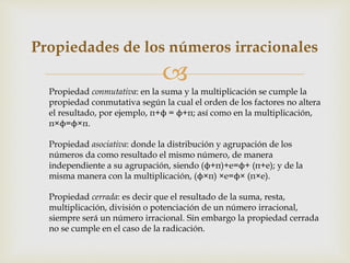 
Propiedades de los números irracionales
Propiedad conmutativa: en la suma y la multiplicación se cumple la
propiedad conmutativa según la cual el orden de los factores no altera
el resultado, por ejemplo, π+ϕ = ϕ+π; así como en la multiplicación,
π×ϕ=ϕ×π.
Propiedad asociativa: donde la distribución y agrupación de los
números da como resultado el mismo número, de manera
independiente a su agrupación, siendo (ϕ+π)+e=ϕ+ (π+e); y de la
misma manera con la multiplicación, (ϕ×π) ×e=ϕ× (π×e).
Propiedad cerrada: es decir que el resultado de la suma, resta,
multiplicación, división o potenciación de un número irracional,
siempre será un número irracional. Sin embargo la propiedad cerrada
no se cumple en el caso de la radicación.
 