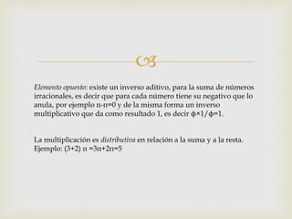 
Elemento opuesto: existe un inverso aditivo, para la suma de números
irracionales, es decir que para cada número tiene su negativo que lo
anula, por ejemplo π-π=0 y de la misma forma un inverso
multiplicativo que da como resultado 1, es decir ϕ×1/ϕ=1.
La multiplicación es distributiva en relación a la suma y a la resta.
Ejemplo: (3+2) π =3π+2π=5
 