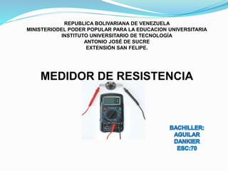 REPUBLICA BOLIVARIANA DE VENEZUELA
MINISTERIODEL PODER POPULAR PARA LA EDUCACION UNIVERSITARIA
INSTITUTO UNIVERSITARIO DE TECNOLOGÍA
ANTONIO JOSÉ DE SUCRE
EXTENSIÓN SAN FELIPE.
MEDIDOR DE RESISTENCIA
 