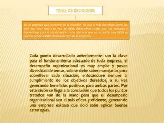 Es un proceso que consiste en la elección de una o más opciones, pero no
solo eso sino que a su vez se debe determinar cuales son las ventajas y
desventajas para la organización, cabe destacar que es un punto muy débil ya
que no deben existir errores dentro de la empresa.
Cada punto desarrollado anteriormente son la clave
para el funcionamiento adecuado de toda empresa, el
desempeño organizacional es muy amplio y posee
diversidad de temas, solo se debe saber manejarlos para
sobrellevar cada situación, enfocándose siempre al
cumplimiento de los objetivos deseados, a su vez
generando beneficios positivos para ambas partes. Por
esta razón se llega a la conclusión que todos los puntos
tratados van de la mano para que el desempeño
organizacional sea el más eficaz y eficiente, generando
una empresa exitosa que solo sabe aplicar buenas
estrategias.
 