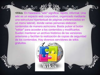 •Wikis: En hawaiano "wiki" significa: rápido, informal. Una
wiki es un espacio web corporativo, organizado mediante
una estructura hipertextual de páginas (referenciadas en
un menú lateral), donde varias personas elaboran
contenidos de manera asíncrona. Basta pulsar el botón
"editar" para acceder a los contenidos y modificarlos.
Suelen mantener un archivo histórico de las versiones
anteriores y facilitan la realización de copias de seguridad
de los contenidos. Hay diversos servidores de wikis
gratuitos.
 