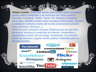 •Redes sociales: Sitios web donde cada usuario tiene una página
donde publica contenidos y se comunica con otros usuarios.
Ejemplos: Facebook, Twitter, Tuenti, Hi5, Myspace,Instagram,
entre otras. También existen redes sociales profesionales, dirigidas
a establecer contactos dentro del mundo empresarial (LinkedIn,
Xing, eConozco, Neurona...).
•Entornos para compartir recursos: Entornos que nos permiten
almacenar recursos o contenidos en Internet, compartirlos y
visualizarlos cuando nos convenga. Constituyen una inmensa
fuente de recursos y lugares donde publicar materiales para su
difusión mundial.
 