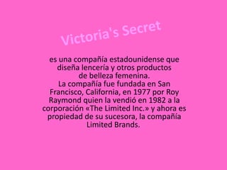 es una compañía estadounidense que
diseña lencería y otros productos
de belleza femenina.
La compañía fue fundada en San
Francisco, California, en 1977 por Roy
Raymond quien la vendió en 1982 a la
corporación «The Limited Inc.» y ahora es
propiedad de su sucesora, la compañía
Limited Brands.
 