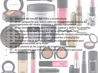 • 15. Sinónimo del estudio del rostro y su estructura
• 17. es un compuesto que reduce pero no necesariamente elimina los
microorganismos del medio ambiente y objetos inanimados
• 22. es un cosmético usado para oscurecer, espesar y definir las pestañas.
• 26. concepto con el que tienen que ver la cosmetología
• 29. por fin van entendiendo que la completación médico-cosmetología
• 32. Se utiliza en los cosméticos para suavizarlos y humectarlos
• 34. Elementos que se ha transformado en aldo indispensable para
realizar la personalidad de la mujer
• 36. es el pionero de los cuidados de la belleza y cosméticos
• 37. es un producto que sirve para la higiene personal y para lavar
determinados objetos
•
 