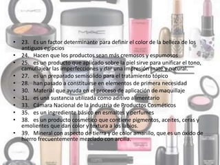 • 23. Es un factor determinante para definir el color de la belleza de los
antiguos egipcios
• 24. Hacen que los productos sean más cremosos y espumosos
• 25. es un producto que aplicado sobre la piel sirve para unificar el tono,
camuflajear las imperfecciones y dar una impresión mate y natural.
• 27. es un preparado semisólido para el tratamiento tópico
• 28. han pasado a constituirse en elementos de primera necesidad
• 30. Material que ayuda en el proceso de aplicación de maquillaje
• 31. es una sustancia utilizada como aditivo alimentario
• 33. Cámara Nacional de la Industria de Productos Cosméticos
• 35. es un ingrediente básico en esmaltes y perfumes
• 38. es un producto cosmético que contiene pigmentos, aceites, ceras y
emolientes que dan color y textura a los labios.
• 39. Mineral con aspecto de tierra y de color amarillo, que es un óxido de
hierro frecuentemente mezclado con arcilla.
 