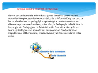 ¿De que deriva la informática educativa?
deriva, por un lado de la Informática, que es la ciencia que estudia el
tratamiento o procesamiento automático de la información y por otro de
las teorías de ciencias pedagógica y psicológica, que tratan sobre los
diferentes procesos educativos, entre ellas, la Pedagogía, la Didáctica, La
Investigación Pedagógica, La Administración Educativa, etc., y de las
teorías psicológicas del aprendizaje, tales como, el Conductismo, el
Cognitivismo, el Humanismo, el colectivismo y el Constructivismo entre
otras.
 