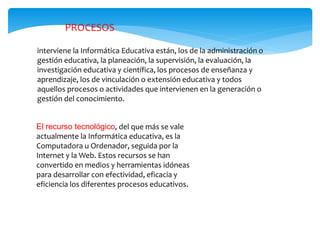 PROCESOS
interviene la Informática Educativa están, los de la administración o
gestión educativa, la planeación, la supervisión, la evaluación, la
investigación educativa y científica, los procesos de enseñanza y
aprendizaje, los de vinculación o extensión educativa y todos
aquellos procesos o actividades que intervienen en la generación o
gestión del conocimiento.
El recurso tecnológico, del que más se vale
actualmente la Informática educativa, es la
Computadora u Ordenador, seguida por la
Internet y la Web. Estos recursos se han
convertido en medios y herramientas idóneas
para desarrollar con efectividad, eficacia y
eficiencia los diferentes procesos educativos.
 