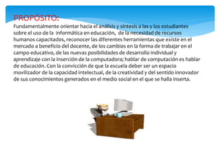 PROPÓSITO:
Fundamentalmente orientar hacia el análisis y síntesis a las y los estudiantes
sobre el uso de la informática en educación, de la necesidad de recursos
humanos capacitados, reconocer las diferentes herramientas que existe en el
mercado a beneficio del docente, de los cambios en la forma de trabajar en el
campo educativo, de las nuevas posibilidades de desarrollo individual y
aprendizaje con la inserción de la computadora; hablar de computación es hablar
de educación. Con la convicción de que la escuela deber ser un espacio
movilizador de la capacidad intelectual, de la creatividad y del sentido innovador
de sus conocimientos generados en el medio social en el que se halla inserta.
 