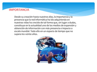 Desde su creación hasta nuestros días, la importancia y la
presencia que la red informática ha ido adquiriendo en
nuestras vidas ha crecido de tal forma que, sin lugar a dudas,
constituye en la actualidad uno de los medios de expansión y
obtención de información con más presencia e impacto a
escala mundial. Todo ello en un espacio de tiempo que no
supera los veinte años.
IMPORTANCIA
 