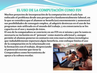 Muchos proyectos de incorporación de la computación en el aula han
enfocado el problema desde una perspectiva fundamentalmente laboral, en
la que se considera que el alumno se beneficiará enormemente y aumentará
sus posibilidades de conseguir empleo, al adquirir destrezas en el uso de los
programas más utilizada en el mundo del trabajo, y en consecuencia se les
capacita en el uso y manejo de éstos.
El uso de la computadora se convierte en un FIN en sí misma y por lo tanto es
necesaria su inclusión en el "pensum" como materia adicional y, aunque
permite al alumno ponerse en contacto con esta nueva cultura tecnológica
que indudablemente reportará algún beneficio, este enfoque limita el uso
de la computación en lo relacionado con
la formación con el trabajo, despreciando
el potencial enorme que tiene la
Computadora como herramienta de
apoyo a la cultura escolar.
 