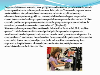 Pueden obtenerse, en este caso, programas diseñados para la enseñanza de
temas particulares: el cuerpo humano, historia de Venezuela, operaciones
matemáticas, etc., donde los alumnos escucharán explicaciones y
observarán esquemas, gráficos, textos y videos hasta lograr responder
correctamente todas las preguntas o problemas que se les formulen. Y "Aún
cuando pudieran prepararse centenares de programas por ese camino, la
enseñanza usual se tornaría convencional" (Reginni).
Si se considera que en el Normativo de Educación Básica del M.E. se dice
que se " ...debe hacer énfasis en el principio de aprender a aprender
mediante el cual el aprendizaje se centra más en el proceso en sí que en los
contenidos..."; entonces, la evaluación de este modelo podría señalar serias
contradicciones entre los objetivos de la educación venezolana y los
supuestos implícitos en el uso de herramientas tecnológicas como
administradores de información.
 