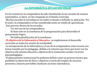 En los comienzos la computadora ha sido introducida en las escuelas de manera
asistemática, es decir, no fue integrada en el diseño curricular.
Muchas escuelas la introdujeron sin haber evaluado y definido su aplicación. Por
lo tanto, la computadora no fue considerada como un medio de aprendizaje.
Esto provoco dentro de las escuelas:
· Un mal uso de las computadoras.
· Se baso solo en la enseñanza de la programación para desarrollar el
pensamiento lógico.
· No había planificación de la enseñanza.
El objetivo de la Informática Educativa : es implementar el desarrollo
curricular en todos los niveles de escolaridad.
La incorporación de la Informática y el uso de la computadora como recurso son
temas tratados por la pedagogía, debido a la relación que tiene que tener con los
objetivos del sistema educativo, objetivos de la institución escolar y la teoría
psicopedagógica.
El planeamiento institucional lo podemos definir como un proceso técnico que
posibilita la obtención de fines y objetivos a través del empleo de recursos
presentes y futuros previsibles mediante acciones sistemáticas.
 