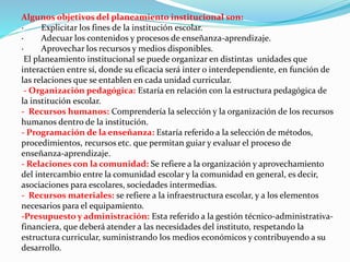Algunos objetivos del planeamiento institucional son:
· Explicitar los fines de la institución escolar.
· Adecuar los contenidos y procesos de enseñanza-aprendizaje.
· Aprovechar los recursos y medios disponibles.
El planeamiento institucional se puede organizar en distintas unidades que
interactúen entre sí, donde su eficacia será inter o interdependiente, en función de
las relaciones que se entablen en cada unidad curricular.
- Organización pedagógica: Estaría en relación con la estructura pedagógica de
la institución escolar.
- Recursos humanos: Comprendería la selección y la organización de los recursos
humanos dentro de la institución.
- Programación de la enseñanza: Estaría referido a la selección de métodos,
procedimientos, recursos etc. que permitan guiar y evaluar el proceso de
enseñanza-aprendizaje.
- Relaciones con la comunidad: Se refiere a la organización y aprovechamiento
del intercambio entre la comunidad escolar y la comunidad en general, es decir,
asociaciones para escolares, sociedades intermedias.
- Recursos materiales: se refiere a la infraestructura escolar, y a los elementos
necesarios para el equipamiento.
-Presupuesto y administración: Esta referido a la gestión técnico-administrativa-
financiera, que deberá atender a las necesidades del instituto, respetando la
estructura curricular, suministrando los medios económicos y contribuyendo a su
desarrollo.
 
