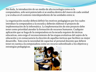 Sin duda, la introducción de un medio de alta tecnologia como es la
computadora, solo será potenciado si se analiza dentro del marco de cada unidad
y se evalua en el contexto interdependiente de las unidades entre si.
La organización escolar deberá definir los motivos pedagógicos por los cuales
introduce la computadora a la escuela y deberán elaborar el proyecto de
implementación de la informática. La implementación de este proyecto debe
tener como prioridad atender la formación de recursos humanos. Cualquier
aplicación que se haga de la computadora en la escuela requiere de tácticas
educativas, esto exige el reconocimiento de las etapas evolutivas del sujeto de la
educación y en consecuencia la elección de aquellas tácticas que faciliten su mejor
desarrollo. Esto crea la necesidad de capacitar al personal docente que deberá
tener en cuenta a la computadora como un recurso subordinado a los objetivos y
estrategias pedagógicas.
 