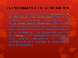 LA INFORMATICA EN LA EDUCACION
se refiere a la integración de las tecnologías de
la información y la comunicación TICs1 en las
prácticas pedagógicas desarrolladas en
los primeros niveles educativos, dicho de otro
modo cuando se habla de la Informática en
educación infantil se estará haciendo referencia
a los manejos y usos adecuados que dan
los docentes a las herramientas informáticas en
estos niveles, utilizándolas en diversas
metodologías para resinificar la enseñanza de
los niños pequeños.
 
