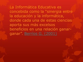 La Informática Educativa es
concebida como la “sinergia entre
la educación y la informática,
donde cada una de estas ciencias
aporta sus más excelsos
beneficios en una relación ganar-
ganar”. Berríos G. (2001)
 
