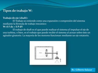 Tipos de trabajo W:
Trabajo de eje (shaft):
El Trabajo se entiende como una expansión o compresión del sistema
mediante la fórmula de trabajo mecánico:
W=S F dx = S P dV
El trabajo de shaft es el que puede realizar el sistema al impulsar el eje de
una turbina, o bien, es el trabajo que puede recibir el sistema al actuar sobre éste un
agitador giratorio. La mayoría de los motores funcionan mediante un eje rotatorio.
Br.: Gilberto Salazar
 