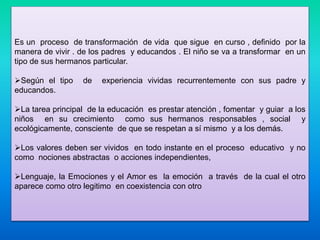 Es un proceso de transformación de vida que sigue en curso , definido por la
manera de vivir . de los padres y educandos . El niño se va a transformar en un
tipo de sus hermanos particular.
Según el tipo de experiencia vividas recurrentemente con sus padre y
educandos.
La tarea principal de la educación es prestar atención , fomentar y guiar a los
niños en su crecimiento como sus hermanos responsables , social y
ecológicamente, consciente de que se respetan a sí mismo y a los demás.
Los valores deben ser vividos en todo instante en el proceso educativo y no
como nociones abstractas o acciones independientes,
Lenguaje, la Emociones y el Amor es la emoción a través de la cual el otro
aparece como otro legitimo en coexistencia con otro
 