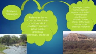Relieve e
hidrología
Relieve es llano
con ondulaciones
comprende la
cordillera a cerros
pose suelos
arenosos,
arenosos, arcillosos
Hidrología. Los ríos
tienen régimen
regular los ríos de la
vertiende del
pacifico son:
zarumilla, tomes,
chira y el Piura por
otro lado del
atlántico marañón
 