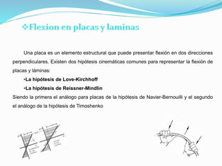 Una placa es un elemento estructural que puede presentar flexión en dos direcciones
perpendiculares. Existen dos hipótesis cinemáticas comunes para representar la flexión de
placas y láminas:
•La hipótesis de Love-Kirchhoff
•La hipótesis de Reissner-Mindlin
Siendo la primera el análogo para placas de la hipótesis de Navier-Bernouilli y el segundo
el análogo de la hipótesis de Timoshenko
 