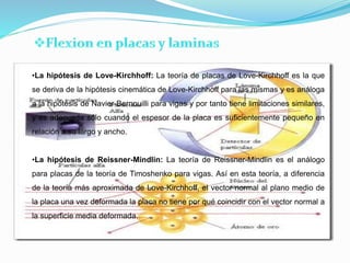 •La hipótesis de Love-Kirchhoff: La teoría de placas de Love-Kirchhoff es la que
se deriva de la hipótesis cinemática de Love-Kirchhoff para las mismas y es análoga
a la hipótesis de Navier-Bernouilli para vigas y por tanto tiene limitaciones similares,
y es adecuada sólo cuando el espesor de la placa es suficientemente pequeño en
relación a su largo y ancho.
•La hipótesis de Reissner-Mindlin: La teoría de Reissner-Mindlin es el análogo
para placas de la teoría de Timoshenko para vigas. Así en esta teoría, a diferencia
de la teoría más aproximada de Love-Kirchhoff, el vector normal al plano medio de
la placa una vez deformada la placa no tiene por qué coincidir con el vector normal a
la superficie media deformada.
 