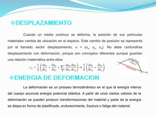 Cuando un medio continuo se deforma, la posición de sus partículas
materiales cambia de ubicación en el espacio. Este cambio de posición se representa
por el llamado vector desplazamiento, u = (ux, uy, uz). No debe confundirse
desplazamiento con deformación, porque son conceptos diferentes aunque guardan
una relación matemática entre ellos:
La deformación es un proceso termodinámico en el que la energía interna
del cuerpo acumula energía potencial elástica. A partir de unos ciertos valores de la
deformación se pueden producir transformaciones del material y parte de la energía
se disipa en forma de plastificado, endurecimiento, fractura o fatiga del material.
 