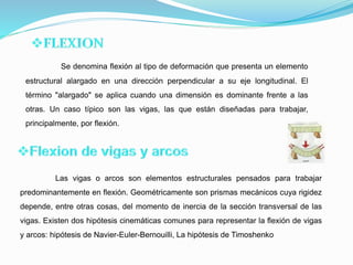 Se denomina flexión al tipo de deformación que presenta un elemento
estructural alargado en una dirección perpendicular a su eje longitudinal. El
término "alargado" se aplica cuando una dimensión es dominante frente a las
otras. Un caso típico son las vigas, las que están diseñadas para trabajar,
principalmente, por flexión.
Las vigas o arcos son elementos estructurales pensados para trabajar
predominantemente en flexión. Geométricamente son prismas mecánicos cuya rigidez
depende, entre otras cosas, del momento de inercia de la sección transversal de las
vigas. Existen dos hipótesis cinemáticas comunes para representar la flexión de vigas
y arcos: hipótesis de Navier-Euler-Bernouilli, La hipótesis de Timoshenko
 