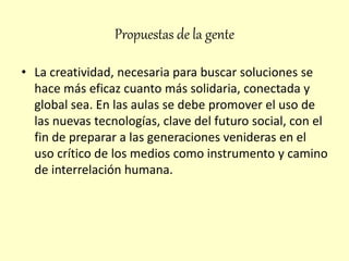 Propuestas de la gente
• La creatividad, necesaria para buscar soluciones se
hace más eficaz cuanto más solidaria, conectada y
global sea. En las aulas se debe promover el uso de
las nuevas tecnologías, clave del futuro social, con el
fin de preparar a las generaciones venideras en el
uso crítico de los medios como instrumento y camino
de interrelación humana.
 