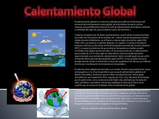 El calentamiento global es un término utilizado para referirse al fenómeno del
aumento de la temperatura media global, de la atmósfera terrestre y de los
océanos, que posiblemente alcanzó el nivel de calentamiento de la época medieval
a mediados del siglo XX, para excederlo a partir de entonces.2
Todas las recopilaciones de datos representativas a partir de las muestras de hielo,
los anillos de crecimiento de los árboles, etc., indican que las temperaturas fueron
cálidas durante el Medioevo, se enfriaron a valores bajos durante los siglos XVII,
XVIII y XIX y se volvieron a calentar después con rapidez.2 Cuando se estudia el
Holoceno (últimos 11 600 años), el Panel Intergubernamental del Cambio Climático
(IPCC) no aprecia evidencias de que existieran temperaturas medias anuales
mundiales más cálidas que las actuales.2 Si las proyecciones de un calentamiento
aproximado de 5 °C en este siglo se materializan, entonces el planeta habrá
experimentado una cantidad de calentamiento medio mundial igual a la que sufrió
al final del último periodo glacial global; según el IPCC no hay pruebas de que la
posible tasa de cambio mundial futuro haya sido igualada en los últimos 50 millones
de años por una elevación de temperatura comparable.2
El calentamiento global está asociado a un cambio climático que puede tener causa
antropogénica o no. El principal efecto que causa el calentamiento global es el
efecto invernadero, fenómeno que se refiere a la absorción por ciertos gases
atmosféricos—principalmente H2O, seguido por CO2 y O3—de parte de la energía
que el suelo emite, como consecuencia de haber sido calentado por la radiación
solar.3 El efecto invernadero natural que estabiliza el clima de la Tierra no es
cuestión que se incluya en el debate sobre el calentamiento global.
Sin este efecto invernadero natural las temperaturas caerían aproximadamente en
unos 30 °C; con tal cambio, los océanos podrían congelarse y la vida, tal como la
conocemos, sería imposible. Para que este efecto se produzca, son necesarios estos
gases de efecto invernadero, pero en proporciones adecuadas. Lo que preocupa a
los climatólogos es que una elevación de esa proporción producirá un aumento de la
temperatura debido al calor atrapado en la baja atmósfera.
http://es.wikipedia.org/wiki/Calentamiento_global
 