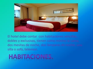 El hotel debe contar con habitaciones sencillas,
dobles y exclusivas, tienen como minino la cama,
dos mesitas de noche, dos lámparas de noche, una
silla o sofá, televisor.
 