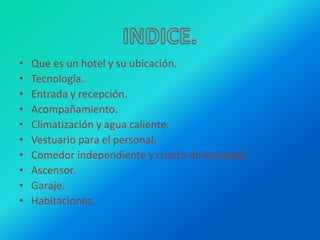• Que es un hotel y su ubicación.
• Tecnología.
• Entrada y recepción.
• Acompañamiento.
• Climatización y agua caliente.
• Vestuario para el personal.
• Comedor independiente y cuarto de equipaje.
• Ascensor.
• Garaje.
• Habitaciones.
 