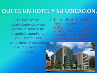 • Un hotel es un
establecimiento el cual
presta un servicio de
hospedaje cumpliendo
con determinada
condiciones y contando
con determinados
servicios.
• En un hotel 5 estrellas
deben ubicarse en un
edificio de valor
arquitectónico y acabados
excelentes con materiales
que destaquen su calidad.
 