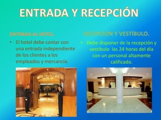 ENTRADA AL HOTEL.
• El hotel debe contar con
una entrada independiente
de los clientes a los
empleados y mercancía.
RECEPCIÓN Y VESTÍBULO.
• Debe disponer de la recepción y
vestíbulo las 24 horas del día
con un personal altamente
calificado.
 