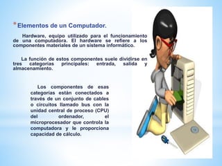 *Elementos de un Computador.
Hardware, equipo utilizado para el funcionamiento
de una computadora. El hardware se refiere a los
componentes materiales de un sistema informático.
La función de estos componentes suele dividirse en
tres categorías principales: entrada, salida y
almacenamiento.
Los componentes de esas
categorías están conectados a
través de un conjunto de cables
o circuitos llamado bus con la
unidad central de proceso (CPU)
del ordenador, el
microprocesador que controla la
computadora y le proporciona
capacidad de cálculo.
 